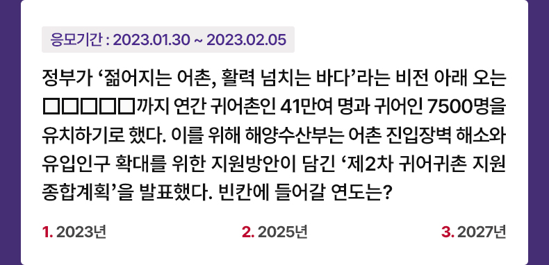 응모기간 2023.1.30 ~ 2023.2.5 정부가 ‘젊어지는 어촌, 활력 넘치는 바다’라는 비전 아래 오는 □□□□□까지 연간 귀어촌인 41만여 명과 귀어인 7500명을 유치하기로 했다. 이를 위해 해양수산부는 어촌 진입장벽 해소와 유입인구 확대를 위한 지원방안이 담긴 ‘제2차 귀어귀촌 지원 종합계획'을 발표했다. 빈칸에 들어갈 연도는? 1. 2023년 2. 2025년 3. 2027년