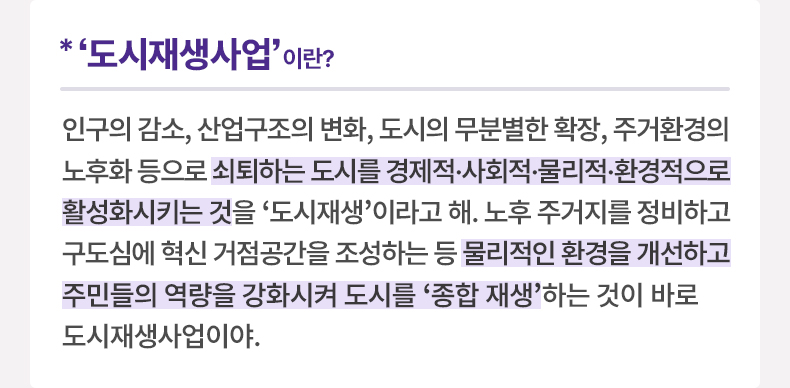 ‘도시재생사업’란? 인구의 감소, 산업구조의 변화, 도시의 무분별한 확장, 주거환경의 노후화 등으로 쇠퇴하는 도시를 경제적·사회적·물리적·환경적으로 활성화시키는 것을 ‘도시재생’이라고 해. 노후 주거지를 정비하고 구도심에 혁신 거점공간을 조성하는 등 물리적인 환경을 개선하고 주민들의 역량을 강화시켜 도시를 ‘종합 재생’하는 것이 바로 도시재생사업이야.