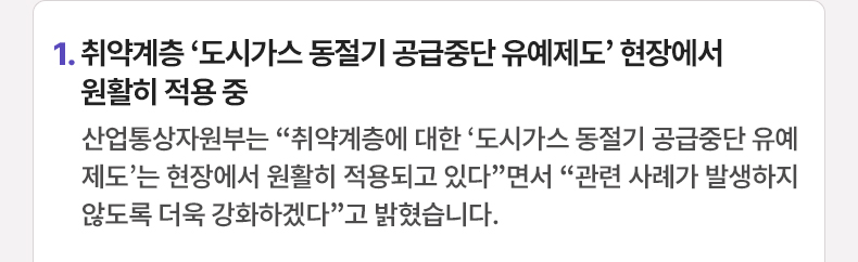 취약계층 ‘도시가스 동절기 공급중단 유예제도’ 현장에서 원활히 적용 중 - 산업통상자원부는 “취약계층에 대한 ‘도시가스 동절기 공급중단 유예제도’는 현장에서 원활히 적용되고 있다”면서 “관련 사례가 발생하지 않도록 더욱 강화하겠다”고 밝혔습니다.