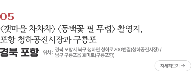 05 <갯마을 차차차〉 〈동백꽃 필 무렵〉 촬영지, 포항 청하공진시장과 구룡포 위치 : 경북 포항시 북구 청하면 청하로200번길(청하공진시장) / 남구 구룡포읍 호미로(구룡포항)