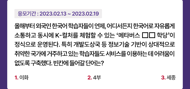 응모기간 2023.2.13 ~ 2023.2.19 올해부터 외국인 한국어 학습자들이 언제, 어디서든지 한국어로 자유롭게 소통하고 동시에 K-컬처를 체험할 수 있는 ‘메타버스 □□학당’이 정식으로 운영된다. 특히 개발도상국 등 정보기술 기반이 상대적으로 취약한 국가에 거주하고 있는 학습자들도 서비스를 이용하는 데 어려움이 없도록 구축했다. 빈칸에 들어갈 단어는? 1.이화 2.4부 3.세종