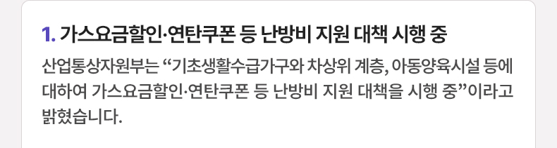 가스요금할인·연탄쿠폰 등 난방비 지원 대책 시행 중 - 산업통상자원부는 “기초생활수급가구와 차상위 계층, 아동양육시설 등에 대하여 가스요금할인·연탄쿠폰 등 난방비 지원 대책을 시행 중”이라고 밝혔습니다.