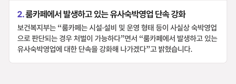 룸카페에서 발생하고 있는 유사숙박영업 단속 강화 - 보건복지부는 “룸카페는 시설·설비 및 운영 형태 등이 사실상 숙박영업으로 판단되는 경우 처벌이 가능하다”면서 “룸카페에서 발생하고 있는 유사숙박영업에 대한 단속을 강화해 나가겠다”고 밝혔습니다.