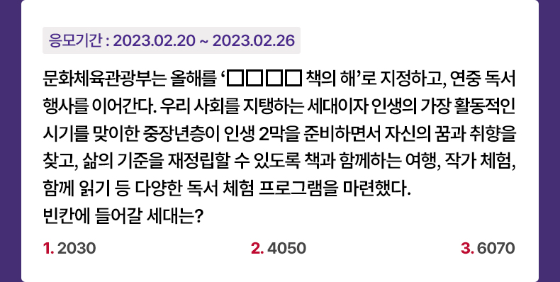 응모기간 2023.2.20 ~ 2023.2.26 문화체육관광부는 올해를 ‘□□□□ 책의 해’로 지정하고, 연중 독서 행사를 이어간다. 우리 사회를 지탱하는 세대이자 인생의 가장 활동적인 시기를 맞이한 중장년층이 인생 2막을 준비하면서 자신의 꿈과 취향을 찾고, 삶의 기준을 재정립할 수 있도록 책과 함께하는 여행, 작가 체험, 함께 읽기 등 다양한 독서 체험 프로그램을 마련했다. 빈칸에 들어갈 세대는? 1. 2030 2. 4050 3. 6070