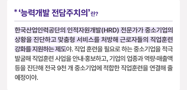 ‘능력개발 전담주치의’란? 한국산업인력공단의 인적자원개발(HRD) 전문가가 중소기업의 상황을 진단하고 맞춤형 서비스를 처방해 근로자들의 직업훈련 강화를 지원하는 제도야. 직업 훈련을 필요로 하는 중소기업을 적극 발굴해 직업훈련 사업을 안내·홍보하고, 기업의 업종과 역량·매출액 등을 진단해 전국 9천 개 중소기업에 적합한 직업훈련을 연결해 줄 예정이야.