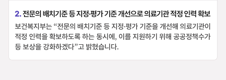 전문의 배치기준 등 지정·평가 기준 개선으로 의료기관 적정 인력 확보 - 보건복지부는 “전문의 배치기준 등 지정·평가 기준을 개선해 의료기관이 적정 인력을 확보하도록 하는 동시에, 이를 지원하기 위해 공공정책수가 등 보상을 강화하겠다”고 밝혔습니다.