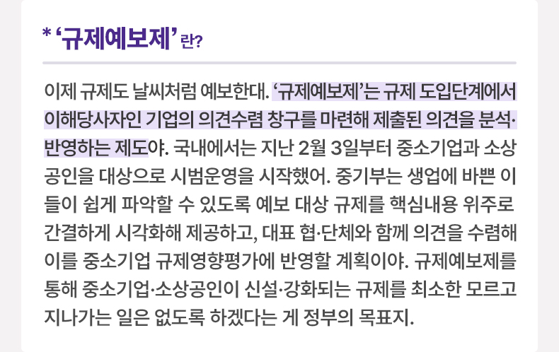 ‘규제예보제’란? 이제 규제도 날씨처럼 예보한대. '규제예보제'는 규제 도입단계에서 이해당사자인 기업의 의견수렴 창구를 마련해 제출된 의견을 분석·반영하는 제도야. 국내에서는 지난 2월 3일부터 중소기업과 소상공인을 대상으로 시범운영을 시작했어. 중기부는 생업에 바쁜 이들이 쉽게 파악할 수 있도록 예보 대상 규제를 핵심내용 위주로 간결하게 시각화해 제공하고, 대표 협·단체와 함께 의견을 수렴해 이를 중소기업 규제영향평가에 반영할 계획이야. 규제예보제를 통해 중소기업·소상공인이 신설·강화되는 규제를 최소한 모르고 지나가는 일은 없도록 하겠다는 게 정부의 목표지.