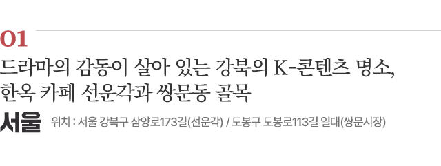 01 드라마의 감동이 살아 있는 강북의 K-콘텐츠 명소, 한옥 카페 선운각과 쌍문동 골목 위치 : 서울 강북구 삼양로173길(선운각) / 도봉구 도봉로113길 일대(쌍문시장) 자세히보기