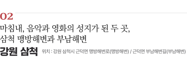 02 마침내, 음악과 영화의 성지가 된 두 곳 삼척 맹방해변과 부남해변 위치 : 강원 삼척시 근덕면 맹방해변로(맹방해변) / 근덕면 부남해변길(부남해변)