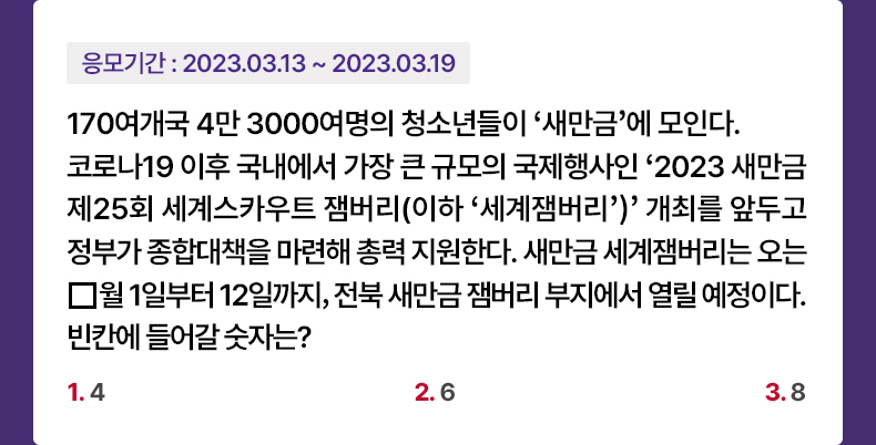 응모기간 2023.3.13 ~ 2023.3.19 170여개국 4만 3000여명의 청소년들이 ‘새만금’에 모인다. 코로나19 이후 국내에서 가장 큰 규모의 국제행사인 ‘2023 새만금 제25회 세계스카우트 잼버리(이하 ‘세계잼버리’)’ 개최를 앞두고 정부가 종합대책을 마련해 총력 지원한다. 새만금 세계잼버리는 오는 □월 1일부터 12일까지, 전북 새만금 잼버리 부지에서 열릴 예정이다. 빈칸에 들어갈 숫자는? 1. 4 2. 6 3. 8