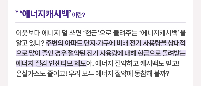 ‘에너지캐시백'이란? 이웃보다 에너지 덜 쓰면 ‘현금’으로 돌려주는 '에너지캐시백'을 알고 있니? 주변의 아파트 단지·가구에 비해 전기 사용량을 상대적으로 많이 줄인 경우 절약된 전기 사용량에 대해 현금으로 돌려받는 에너지 절감 인센티브 제도야. 에너지 절약하고 캐시백도 받고! 온실가스도 줄이고! 우리 모두 에너지 절약에 동참해 볼까?