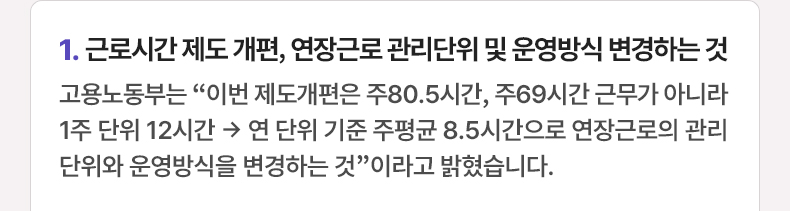 근로시간 제도 개편, 연장근로 관리단위 및 운영방식 변경하는 것 - 고용노동부는 “이번 제도개편은 주80.5시간, 주69시간 근무가 아니라 1주 단위 12시간 → 연 단위 기준 주평균 8.5시간으로 연장근로의 관리단위와 운영방식을 변경하는 것”이라고 밝혔습니다.