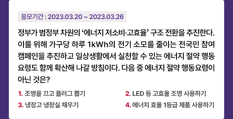 응모기간 2023.3.20 ~ 2023.3.26 정부가 범정부 차원의 ‘에너지 저소비·고효율’ 구조 전환을 추진한다. 이를 위해 가구당 하루 1kWh의 전기 소모를 줄이는 전국민 참여 캠페인을 추진하고 일상생활에서 실천할 수 있는 에너지 절약 행동요령도 함께 확산해 나갈 방침이다. 다음 중 에너지 절약 행동요령이 아닌 것은? 1. 조명을 끄고 플러그 뽑기 2. LED 등 고효율 조명 사용하기 3. 냉장고 냉장실 채우기 4. 에너지 효율 1등급 제품 사용하기