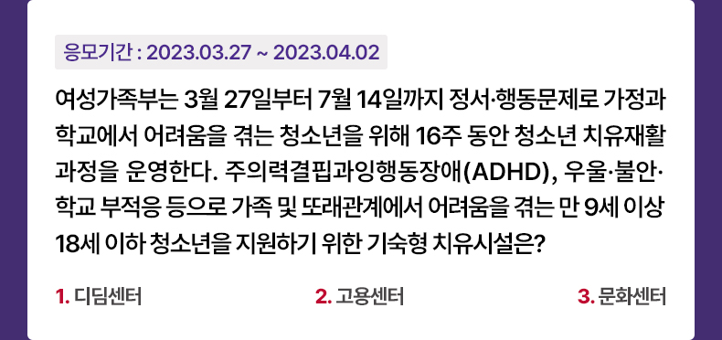 응모기간 2023.3.27 ~ 2023.4.2 여성가족부는 3월 27일부터 7월 14일까지 정서·행동문제로 가정과 학교에서 어려움을 겪는 청소년을 위해 16주 동안 청소년 치유재활과정을 운영한다. 주의력결핍과잉행동장애(ADHD), 우울·불안·학교 부적응 등으로 가족 및 또래관계에서 어려움을 겪는 만 9세 이상 18세 이하 청소년을 지원하기 위한 기숙형 치유시설은? 1. 디딤센터 2. 고용센터 3. 문화센터