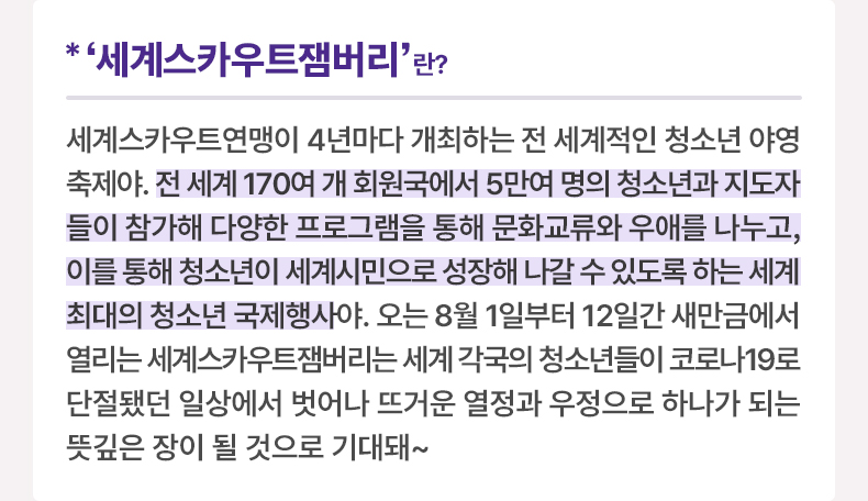 ‘세계스카우트잼버리'란? 세계스카우트연맹이 4년마다 개최하는 전 세계적인 청소년 야영 축제야. 전 세계 170여 개 회원국에서 5만여 명의 청소년과 지도자들이 참가해 다양한 프로그램을 통해 문화교류와 우애를 나누고, 이를 통해 청소년이 세계시민으로 성장해 나갈 수 있도록 하는 세계 최대의 청소년 국제행사야. 오는 8월 1일부터 12일간 새만금에서 열리는 세계스카우트잼버리는 세계 각국의 청소년들이 코로나19로 단절됐던 일상에서 벗어나 뜨거운 열정과 우정으로 하나가 되는 뜻깊은 장이 될 것으로 기대돼~