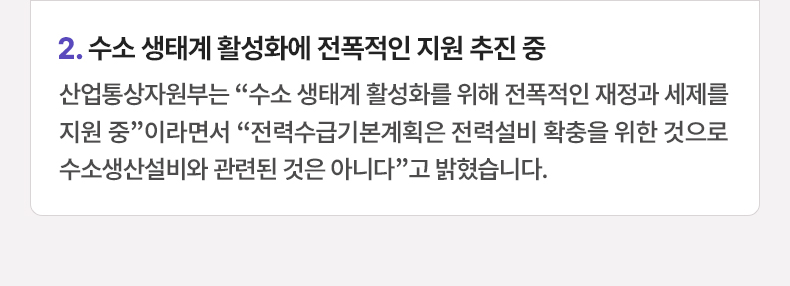 수소 생태계 활성화에 전폭적인 지원 추진 중 - 산업통상자원부는 “수소 생태계 활성화를 위해 전폭적인 재정과 세제를 지원 중”이라면서 “전력수급기본계획은 전력설비 확충을 위한 것으로 수소생산설비와 관련된 것은 아니다”고 밝혔습니다.