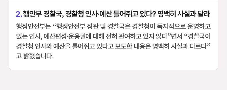 행안부 경찰국, 경찰청 인사·예산 틀어쥐고 있다? 명백히 사실과 달라 - 행정안전부는 “행정안전부 장관 및 경찰국은 경찰청이 독자적으로 운영하고 있는 인사, 예산편성·운용권에 대해 전혀 관여하고 있지 않다”면서 “경찰국이 경찰청 인사와 예산을 틀어쥐고 있다고 보도한 내용은 명백히 사실과 다르다”고 밝혔습니다.