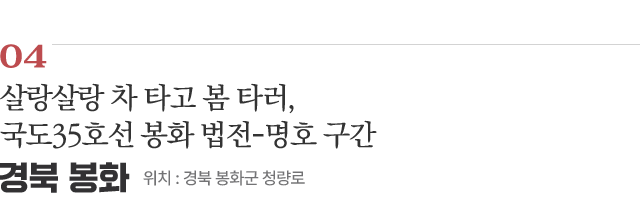 04 살랑살랑 차 타고 봄 타러, 국도35호선 봉화 법전-명호 구간 / 위치 : 경북 봉화군 청량로 / 자세히보기