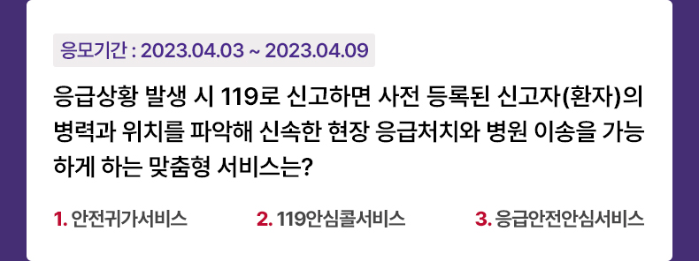 응모기간 2023.4.3 ~ 2023.4.9 응급상황 발생 시 119로 신고하면 사전 등록된 신고자(환자)의 병력과 위치를 파악해 신속한 현장 응급처치와 병원 이송을 가능하게 하는 맞춤형 서비스는? 1.안전귀가서비스 2.119안심콜서비스 3.응급안전안심서비스