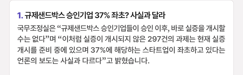 규제샌드박스 승인기업 37% 좌초? 사실과 달라 - 국무조정실은 “규제샌드박스 승인기업들이 승인 이후, 바로 실증을 개시할 수는 없다”며 “이처럼 실증이 개시되지 않은 297건의 과제는 현재 실증 개시를 준비 중에 있으며 37%에 해당하는 스타트업이 좌초하고 있다는 언론의 보도는 사실과 다르다”고 밝혔습니다.