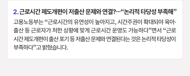 근로시간 제도개편이 저출산 문제와 연결?…“논리적 타당성 부족해” - 고용노동부는 “근로시간의 유연성이 높아지고, 시간주권이 확대되야 육아·출산 등 근로자가 처한 상황에 맞게 근로시간 운영도 가능하다”면서 “근로시간 제도개편이 출산 포기 등 저출산 문제와 연결된다는 것은 논리적 타당성이 부족하다”고 밝혔습니다.