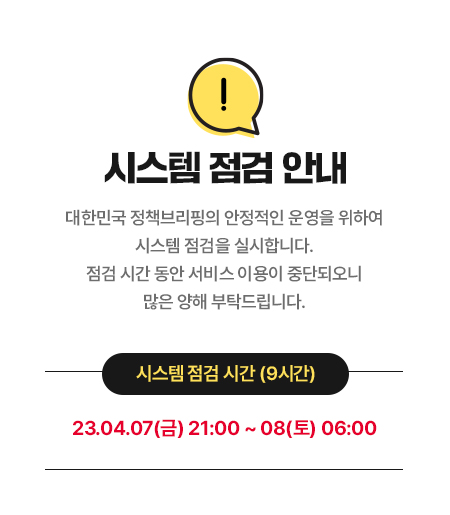 시스템 점검 안내 대한민국 정책브리핑의 안정적인 운영을 위하여 시스템 점검을 실시합니다. 점검 시간 동안 서비스 이용이 중단되오니 많은 양해 부탁드립니다. 시스템 점검 시간 (9시간) 23.04.07(금) 21:00 ~ 23.04.08(토) 06:00