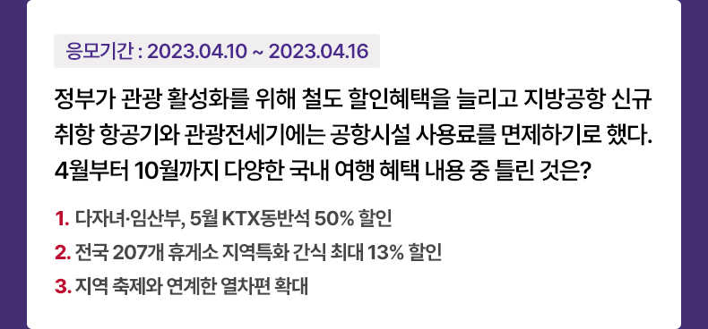 응모기간 2023.4.10~ 2023.4.16 정부가 관광 활성화를 위해 철도 할인혜택을 늘리고 지방공항 신규 취항 항공기와 관광전세기에는 공항시설 사용료를 면제하기로 했다. 4월부터 10월까지 다양한 국내 여행 혜택 내용 중 틀린 것은? 1. 다자녀·임산부, 5월 KTX동반석 50% 할인 2. 전국 207개 휴게소 지역특화 간식 최대 13% 할인 3. 지역 축제와 연계한 열차편 확대