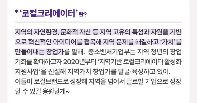 ‘로컬크리에이터'란? 지역의 자연환경, 문화적 자산 등 지역 고유의 특성과 자원을 기반으로 혁신적인 아이디어를 접목해 지역 문제를 해결하고 '가치'를 만들어내는 창업가를 말해. 중소벤처기업부는 지역 청년의 창업 기회를 확대하고자 2020년부터 '지역기반 로컬크리에이터 활성화 지원사업'을 신설해 지역가치 창업가를 발굴·육성하고 있어. 이들이 로컬브랜드로 성장해 지역을 넘어서 글로벌 기업으로 성장할 수 있길 응원할게~