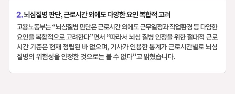 뇌심질병 판단, 근로시간 외에도 다양한 요인 복합적 고려 - 고용노동부는 “뇌심질병 판단은 근로시간 외에도 근무일정과 작업환경 등 다양한 요인을 복합적으로 고려한다”면서 “따라서 뇌심 질병 인정을 위한 절대적 근로시간 기준은 현재 정립된 바 없으며, 기사가 인용한 통계가 근로시간별로 뇌심 질병의 위험성을 인정한 것으로는 볼 수 없다”고 밝혔습니다.