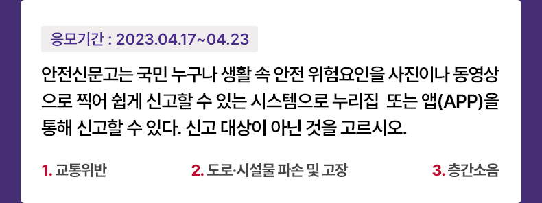 응모기간 2023.4.17 ~ 2023.4.23 안전신문고는 국민 누구나 생활 속 안전 위험요인을 사진이나 동영상으로 찍어 쉽게 신고할 수 있는 시스템으로 누리집 또는 앱(APP)을 통해 신고할 수 있다. 신고 대상이 아닌 것을 고르시오. 1. 교통위반 2. 도로·시설물 파손 및 고장 3. 층간소음