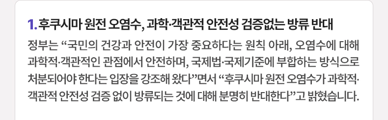 정부는 “국민의 건강과 안전이 가장 중요하다는 원칙 아래, 오염수에 대해 과학적·객관적인 관점에서 안전하며, 국제법·국제기준에 부합하는 방식으로 처분되어야 한다는 입장을 강조해 왔다”면서 “후쿠시마 원전 오염수가 과학적·객관적 안전성 검증 없이 방류되는 것에 대해 분명히 반대한다”고 밝혔습니다.