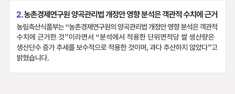 농림축산식품부는 “농촌경제연구원의 양곡관리법 개정안 영향 분석은 객관적 수치에 근거한 것”이라면서 “분석에서 적용한 단위면적당 쌀 생산량은 생산단수 증가 추세를 보수적으로 적용한 것이며, 과다 추산하지 않았다”고 밝혔습니다.