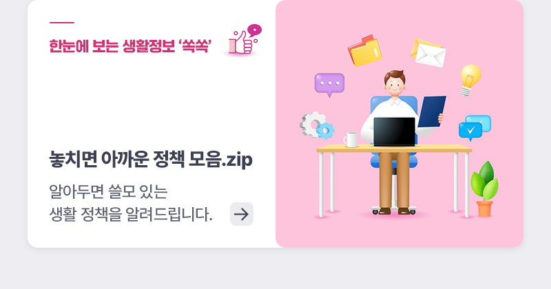 한눈에 보는 생활정책 '쏙쏙' - 놓치면 아까운 정책 모음.zip - 알아두면 쓸모 있는 생활 정책을 알려드립니다.