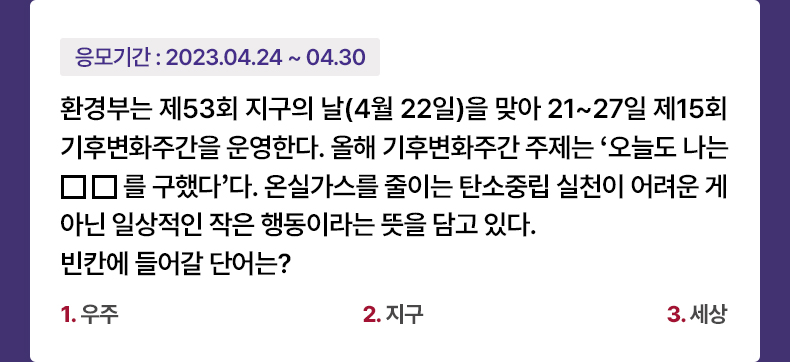 응모기간 2023.4.24 ~ 2023.4.30 환경부는 제53회 지구의 날(4월 22일)을 맞아 21~27일 제15회 기후변화주간을 운영한다. 올해 기후변화주간 주제는 ‘오늘도 나는 ㅁㅁ를 구했다’다. 온실가스를 줄이는 탄소중립 실천이 어려운 게 아닌 일상적인 작은 행동이라는 뜻을 담고 있다.빈칸에 들어갈 단어는? 1. 우주 2. 지구 3. 세상