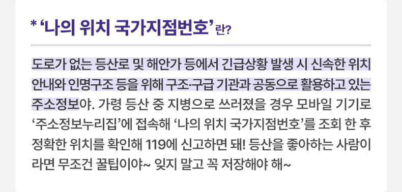 '나의 위치 국가지점번호’란? - 도로가 없는 등산로 및 해안가 등에서 긴급상황 발생 시 신속한 위치 안내와 인명구조 등을 위해 구조·구급 기관과 공동으로 활용하고 있는 주소정보야. 가령 등산 중 지병으로 쓰러졌을 경우 모바일 기기로 ‘주소정보누리집’에 접속해 ‘나의 위치 국가지점번호’를 조회 한 후 정확한 위치를 확인해 119에 신고하면 돼! 등산을 좋아하는 사람이라면 무조건 꿀팁이야~ 잊지 말고 꼭 저장해야 해~