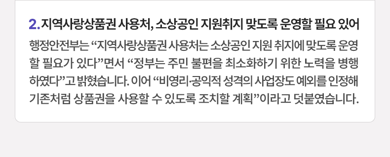 지역사랑상품권 사용처, 소상공인 지원취지 맞도록 운영할 필요 있어 - 행정안전부는 “지역사랑상품권 사용처는 소상공인 지원 취지에 맞도록 운영할 필요가 있다”면서 “정부는 주민 불편을 최소화하기 위한 노력을 병행하였다”고 밝혔습니다. 이어 “비영리·공익적 성격의 사업장도 예외를 인정해 기존처럼 상품권을 사용할 수 있도록 조치할 계획”이라고 덧붙였습니다.
