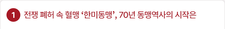 1. 전쟁 폐허 속 혈맹 ‘한미동맹’, 70년 동맹역사의 시작은
