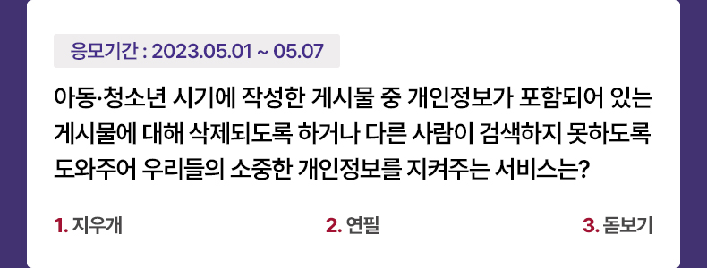 응모기간 2023.5.1 ~ 2023.5.7 아동·청소년 시기에 작성한 게시물 중 개인정보가 포함되어 있는 게시물에 대해 삭제되도록 하거나 다른 사람이 검색하지 못하도록 도와주어 우리들의 소중한 개인정보를 지켜주는 서비스는? 1. 지우개 2. 연필 3. 돋보기
