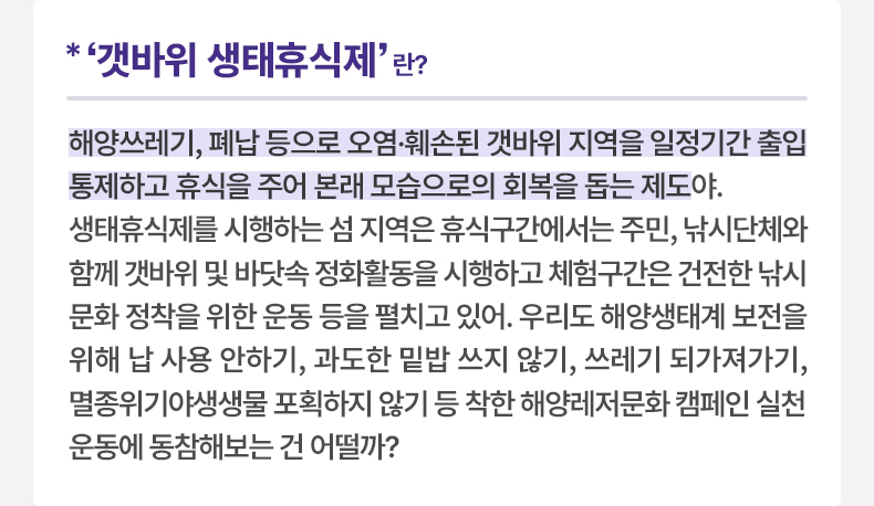 ‘갯바위 생태휴식제’란? 해양쓰레기, 폐납 등으로 오염·훼손된 갯바위 지역을 일정기간 출입 통제하고 휴식을 주어 본래 모습으로의 회복을 돕는 제도야. 생태휴식제를 시행하는 섬 지역은 휴식구간에서는 주민, 낚시단체와 함께 갯바위 및 바닷속 정화활동을 시행하고 체험구간은 건전한 낚시문화 정착을 위한 운동 등을 펼치고 있어. 우리도 해양생태계 보전을 위해 납 사용 안하기, 과도한 밑밥 쓰지 않기, 쓰레기 되가져가기, 멸종위기야생생물 포획하지 않기 등 착한 해양레저문화 캠페인 실천운동에 동참해보는 건 어떨까?
