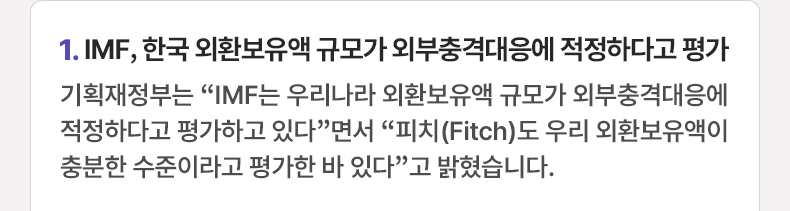 IMF, 한국 외환보유액 규모가 외부충격대응에 적정하다고 평가 - 기획재정부는 “IMF는 우리나라 외환보유액 규모가 외부충격대응에 적정하다고 평가하고 있다”면서 “피치(Fitch)도 우리 외환보유액이 충분한 수준이라고 평가한 바 있다”고 밝혔습니다.