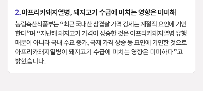 아프리카돼지열병, 돼지고기 수급에 미치는 영향은 미미해 - 농림축산식품부는 “최근 국내산 삼겹살 가격 강세는 계절적 요인에 기인한다”며 “지난해 돼지고기 가격이 상승한 것은 아프리카돼지열병 유행 때문이 아니라 국내 수요 증가, 국제 가격 상승 등 요인에 기인한 것으로 아프리카돼지열병이 돼지고기 수급에 미치는 영향은 미미하다”고 밝혔습니다.