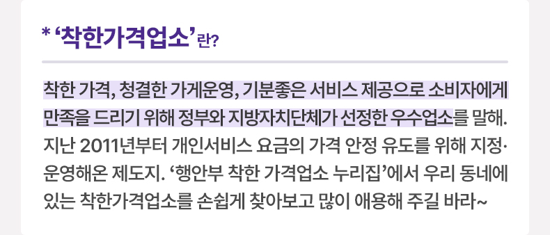 ‘착한가격업소’란? 착한 가격, 청결한 가게운영, 기분좋은 서비스 제공으로 소비자에게 만족을 드리기 위해 정부와 지방자치단체가 선정한 우수업소를 말해. 지난 2011년부터 개인서비스 요금의 가격 안정 유도를 위해 지정·운영해온 제도지. '행안부 착한 가격업소 누리집'에서 우리 동네에 있는 착한가격업소를 손쉽게 찾아보고 많이 애용해 주길 바라~