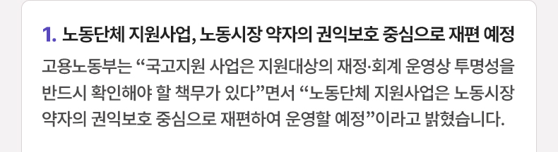 노동단체 지원사업, 노동시장 약자의 권익보호 중심으로 재편 예정 - 고용노동부는 “국고지원 사업은 지원대상의 재정·회계 운영상 투명성을 반드시 확인해야 할 책무가 있다”면서 “노동단체 지원사업은 노동시장 약자의 권익보호 중심으로 재편하여 운영할 예정”이라고 밝혔습니다.