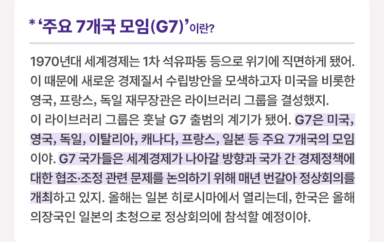 주요 7개국 모임‘G7’이란? 1970년대 세계경제는 1차 석유파동 등으로 위기에 직면하게 됐어. 이 때문에 새로운 경제질서 수립방안을 모색하고자 미국을 비롯한 영국, 프랑스, 독일 재무장관은 라이브러리 그룹을 결성했지. 이 라이브러리 그룹은 훗날 G7 출범의 계기가 됐어. G7은 미국, 영국, 독일, 이탈리아, 캐나다, 프랑스, 일본 등 주요 7개국의 모임이야. G7 국가들은 세계경제가 나아갈 방향과 국가 간 경제정책에 대한 협조·조정 관련 문제를 논의하기 위해 매년 번갈아 정상회의를 개최하고 있지. 올해는 일본 히로시마에서 열리는데, 한국은 올해 의장국인 일본의 초청으로 정상회의에 참석할 예정이야.