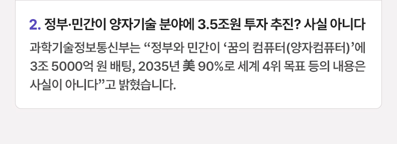 정부·민간이 양자기술 분야에 3.5조원 투자 추진? 사실 아니다 - 과학기술정보통신부는 “정부와 민간이 ‘꿈의 컴퓨터(양자컴퓨터)’에 3조 5000억 원 배팅, 2035년 美 90%로 세계 4위 목표 등의 내용은 사실이 아니다”고 밝혔습니다.
