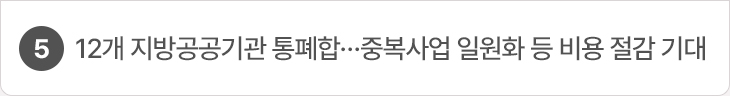 5. 12개 지방공공기관 통폐합…중복사업 일원화 등 비용 절감 기대
