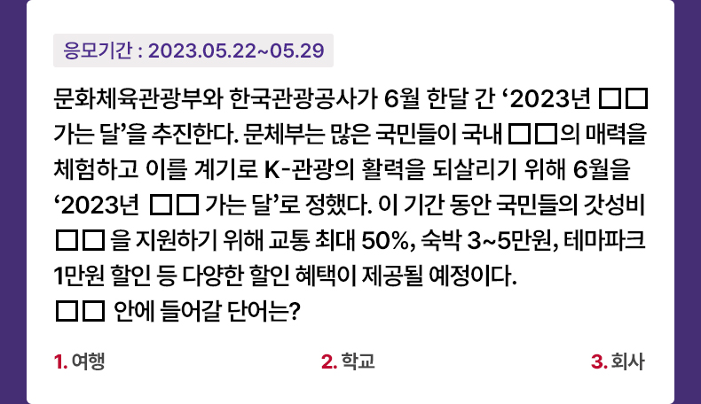 응모기간 2023.5.22 ~ 2023.5.29 문화체육관광부와 한국관광공사가 6월 한달 간 ‘2023년 □□가는 달’을 추진한다. 문체부는 많은 국민들이 국내 □□의 매력을 체험하고 이를 계기로 K-관광의 활력을 되살리기 위해 6월을 ‘2023년 □□가는 달’로 정했다. 이 기간 동안 국민들의 갓성비 □□을 지원하기 위해 교통 최대 50%, 숙박 3~5만원, 테마파크 1만원 할인 등 다양한 할인 혜택이 제공될 예정이다. □□ 안에 들어갈 단어는? 1. 여행 2. 학교 3. 회사