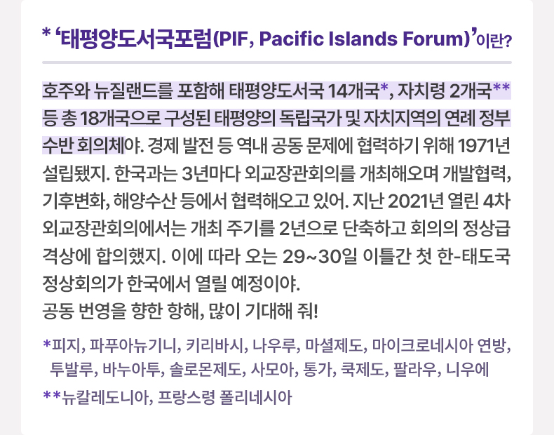 ‘태평양도서국포럼(PIF, Pacific Islands Forum)’이란? 호주와 뉴질랜드를 포함해 태평양도서국 14개국*, 자치령 2개국** 등 총 18개국으로 구성된 태평양의 독립국가 및 자치지역의 연례 정부수반 회의체야. 경제 발전 등 역내 공동 문제에 협력하기 위해 1971년 설립됐지. 한국과는 3년마다 외교장관회의를 개최해오며 개발협력, 기후변화, 해양수산 등에서 협력해오고 있어. 지난 2021년 열린 4차 외교장관회의에서는 개최 주기를 2년으로 단축하고 회의의 정상급 격상에 합의했지. 이에 따라 오는 29~30일 이틀간 첫 한-태도국 정상회의가 한국에서 열릴 예정이야. 공동 번영을 향한 항해, 많이 기대해 줘! *피지, 파푸아뉴기니, 키리바시, 나우루, 마셜제도, 마이크로네시아 연방, 투발루, 바누아투, 솔로몬제도, 사모아, 통가, 쿡제도, 팔라우, 니우에 **뉴칼레도니아, 프랑스령 폴리네시아