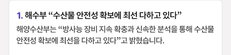 1.해수부 “수산물 안전성 확보에 최선 다하고 있다” - 해양수산부는 “방사능 장비 지속 확충과 신속한 분석을 통해 수산물 안전성 확보에 최선을 다하고 있다”고 밝혔습니다.