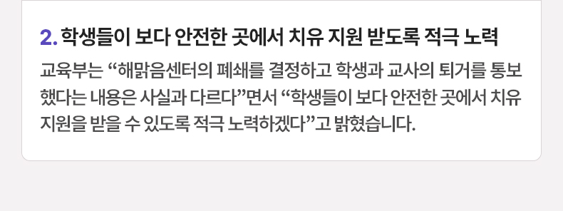 학생들이 보다 안전한 곳에서 치유 지원 받도록 적극 노력 - 교육부는 “해맑음센터의 폐쇄를 결정하고 학생과 교사의 퇴거를 통보했다는 내용은 사실과 다르다”면서 “학생들이 보다 안전한 곳에서 치유지원을 받을 수 있도록 적극 노력하겠다”고 밝혔습니다.